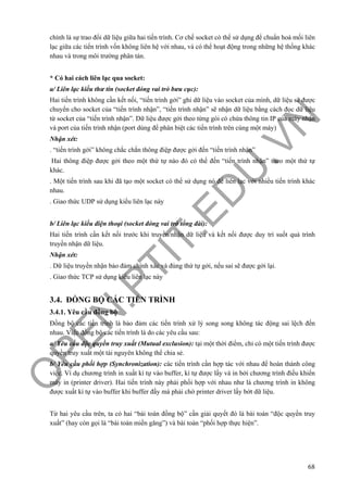 O
PEN
.PTIT.ED
U
.VN
68
chính là sự trao đổi dữ liệu giữa hai tiến trình. Cơ chế socket có thể sử dụng để chuẩn hoá mối liên
lạc giữa các tiến trình vốn không liên hệ với nhau, và có thể hoạt động trong những hệ thống khác
nhau và trong môi trường phân tán.
* Có hai cách liên lạc qua socket:
a/ Liên lạc kiểu thư tín (socket đóng vai trò bưu cục):
Hai tiến trình không cần kết nối, “tiến trình gởi” ghi dữ liệu vào socket của mình, dữ liệu sẽ được
chuyển cho socket của “tiến trình nhận”, “tiến trình nhận” sẽ nhận dữ liệu bằng cách đọc dữ liệu
từ socket của “tiến trình nhận”. Dữ liệu được gởi theo từng gói có chứa thông tin IP của máy nhận
và port của tiến trình nhận (port dùng để phân biệt các tiến trình trên cùng một máy)
Nhận xét:
. “tiến trình gởi” không chắc chắn thông điệp được gởi đến “tiến trình nhận”
Hai thông điệp được gởi theo một thứ tự nào đó có thể đến “tiến trình nhận” theo một thứ tự
khác.
. Một tiến trình sau khi đã tạo một socket có thể sử dụng nó để liên lạc với nhiều tiến trình khác
nhau.
. Giao thức UDP sử dụng kiểu liên lạc này
b/ Liên lạc kiểu điện thoại (socket đóng vai trò tổng đài):
Hai tiến trình cần kết nối trước khi truyền/nhận dữ liệu và kết nối được duy trì suốt quá trình
truyền nhận dữ liệu.
Nhận xét:
. Dữ liệu truyền nhận bảo đảm chính xác và đúng thứ tự gởi, nếu sai sẽ được gởi lại.
. Giao thức TCP sử dụng kiểu liên lạc này
3.4. ĐỒNG BỘ CÁC TIẾN TRÌNH
3.4.1. Yêu cầu đồng bộ
Đồng bộ các tiến trình là bảo đảm các tiến trình xử lý song song không tác động sai lệch đến
nhau. Việc đồng bộ các tiến trình là do các yêu cầu sau:
a/ Yêu cầu độc quyền truy xuất (Mutual exclusion): tại một thời điểm, chỉ có một tiến trình được
quyền truy xuất một tài nguyên không thể chia sẻ.
b/ Yêu cầu phối hợp (Synchronization): các tiến trình cần hợp tác với nhau để hoàn thành công
việc. Ví dụ chương trình in xuất kí tự vào buffer, kí tự được lấy và in bởi chương trình điều khiển
máy in (printer driver). Hai tiến trình này phải phối hợp với nhau như là chương trình in không
được xuất kí tự vào buffer khi buffer đầy mà phải chờ printer driver lấy bớt dữ liệu.
Từ hai yêu cầu trên, ta có hai “bài toán đồng bộ” cần giải quyết đó là bài toán “độc quyền truy
xuất” (hay còn gọi là “bài toán miền găng”) và bài toán “phối hợp thực hiện”.
 