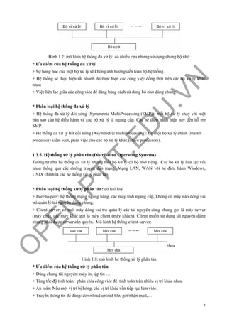 O
PEN
.PTIT.ED
U
.VN
7
Hình 1.7: mô hình hệ thống đa xử lý: có nhiều cpu nhưng sử dụng chung bộ nhớ
* Ưu điểm của hệ thống đa xử lý
+ Sự hỏng hóc của một bộ xử lý sẽ không ảnh hưởng đến toàn bộ hệ thống.
+ Hệ thống sẽ thực hiện rất nhanh do thực hiện các công việc đồng thời trên các bộ xử lý khác
nhau
+ Việc liên lạc giữa các công việc dễ dàng bằng cách sử dụng bộ nhớ dùng chung.
* Phân loại hệ thống đa xử lý
+ Hệ thống đa xử lý đối xứng (Symmetric MultiProcessing (SMP)): mỗi bộ xử lý chạy với một
bản sao của hệ điều hành và các bộ xử lý là ngang cấp. Các hệ điều hành hiện nay đều hỗ trợ
SMP.
+ Hệ thống đa xử lý bất đối xứng (Asymmetric multiprocessing): Có một bộ xử lý chính (master
processor) kiểm soát, phân việc cho các bộ xử lý khác (slave processors).
1.3.5 Hệ thống xử lý phân tán (Distributed Operating Systems)
Tương tự như hệ thống đa xử lý nhưng mỗi bộ xử lý có bộ nhớ riêng. Các bộ xử lý liên lạc với
nhau thông qua các đường truyền dẫn mạng. Mạng LAN, WAN với hệ điều hành Windows,
UNIX chính là các hệ thống xử lý phân tán.
* Phân loại hệ thống xử lý phân tán: có hai loại
+ Peer-to-peer: hệ thống mạng ngang hàng, các máy tính ngang cấp, không có máy nào đóng vai
trò quản lý tài nguyên dùng chung.
+ Client-server: có một máy đóng vai trò quản lý các tài nguyên dùng chung gọi là máy server
(máy chủ), các máy khác gọi là máy client (máy khách). Client muốn sử dụng tài nguyên dùng
chung phải được server cấp quyền. Mô hình hệ thống client-server:
Hình 1.8: mô hình hệ thống xử lý phân tán
* Ưu điểm của hệ thống xử lý phân tán
+ Dùng chung tài nguyên: máy in, tập tin …
+ Tăng tốc độ tính toán: phân chia công việc để tính toán trên nhiều vị trí khác nhau
+ An toàn: Nếu một vị trí bị hỏng, các vị trí khác vẫn tiếp tục làm việc.
+ Truyền thông tin dễ dàng: download/upload file, gởi/nhận mail,…
 