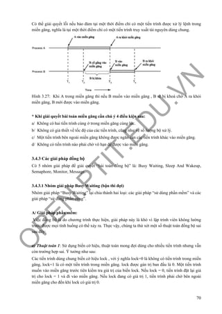 O
PEN
.PTIT.ED
U
.VN
70
Có thể giải quyết lỗi nếu bảo đảm tại một thời điểm chỉ có một tiến trình được xử lý lệnh trong
miền găng, nghĩa là tại một thời điểm chỉ có một tiến trình truy xuất tài nguyên dùng chung.
Hình 3.27: Khi A trong miền găng thì nếu B muốn vào miền găng , B sẽ bị khoá chờ A ra khỏi
miền găng, B mới được vào miền găng.
* Khi giải quyết bài toán miền găng cần chú ý 4 điều kiện sau:
a/ Không có hai tiến trình cùng ở trong miền găng cùng lúc.
b/ Không có giả thiết về tốc độ của các tiến trình, cũng như về số lượng bộ xử lý.
c/ Một tiến trình bên ngoài miền găng không được ngăn cản các tiến trình khác vào miền găng.
d/ Không có tiến trình nào phải chờ vô hạn để được vào miền găng.
3.4.3 Các giải pháp đồng bộ
Có 5 nhóm giải pháp để giải quyết “bài toán đồng bộ” là: Busy Waiting, Sleep And Wakeup,
Semaphore, Monitor, Message.
3.4.3.1 Nhóm giải pháp Busy Waiting (bận thì đợi)
Nhóm giải pháp “Busy Waiting” lại chia thành hai loại: các giải pháp “sử dùng phần mềm” và các
giải pháp “sử dùng phần cứng”.
A/ Giải pháp phần mềm:
Việc đồng bộ là do chương trình thực hiện, giải pháp này là khó vì lập trình viên không lường
trước được mọi tình huống có thể xảy ra. Thực vậy, chúng ta thử xét một số thuật toán đồng bộ sai
sau đây:
a) Thuật toán 1: Sử dụng biến cờ hiệu, thuật toán mong đợi dùng cho nhiều tiến trình nhưng vẫn
còn trường hợp sai. Ý tưởng như sau:
Các tiến trình dùng chung biến cờ hiệu lock , với ý nghĩa lock=0 là không có tiến trình trong miền
găng, lock=1 là có một tiến trình trong miền găng. lock được gán trị ban đầu là 0. Một tiến trình
muốn vào miền găng trước tiên kiểm tra giá trị của biến lock. Nếu lock = 0, tiến trình đặt lại giá
trị cho lock = 1 và đi vào miền găng. Nếu lock đang có giá trị 1, tiến trình phải chờ bên ngoài
miền găng cho đến khi lock có giá trị 0.
 