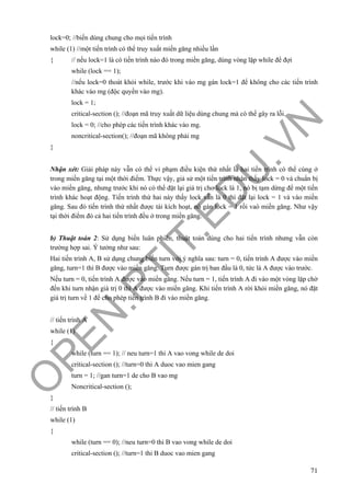 O
PEN
.PTIT.ED
U
.VN
71
lock=0; //biến dùng chung cho mọi tiến trình
while (1) //một tiến trình có thể truy xuất miền găng nhiều lần
{ // nếu lock=1 là có tiến trình nào đó trong miền găng, dùng vòng lặp while để đợi
while (lock == 1);
//nếu lock=0 thoát khỏi while, trước khi vào mg gán lock=1 để không cho các tiến trình
khác vào mg (độc quyền vào mg).
lock = 1;
critical-section (); //đoạn mã truy xuất dữ liệu dùng chung mà có thể gây ra lỗi.
lock = 0; //cho phép các tiến trình khác vào mg.
noncritical-section(); //đoạn mã không phải mg
}
Nhận xét: Giải pháp này vẫn có thể vi phạm điều kiện thứ nhất là hai tiến trình có thể cùng ở
trong miền găng tại một thời điểm. Thực vậy, giả sử một tiến trình nhận thấy lock = 0 và chuẩn bị
vào miền găng, nhưng trước khi nó có thể đặt lại giá trị cho lock là 1, nó bị tạm dừng để một tiến
trình khác hoạt động. Tiến trình thứ hai này thấy lock vẫn là 0 thì đặt lại lock = 1 và vào miền
găng. Sau đó tiến trình thứ nhất được tái kích hoạt, nó gán lock = 1 rồi vaò miền găng. Như vậy
tại thời điểm đó cả hai tiến trình đều ở trong miền găng.
b) Thuật toán 2: Sử dụng biến luân phiên, thuật toán dùng cho hai tiến trình nhưng vẫn còn
trường hợp sai. Ý tưởng như sau:
Hai tiến trình A, B sử dụng chung biến turn với ý nghĩa sau: turn = 0, tiến trình A được vào miền
găng, turn=1 thì B được vào miền găng. Turn được gán trị ban đầu là 0, tức là A được vào trước.
Nếu turn = 0, tiến trình A được vào miền găng. Nếu turn = 1, tiến trình A đi vào một vòng lặp chờ
đến khi turn nhận giá trị 0 thì A được vào miền găng. Khi tiến trình A rời khỏi miền găng, nó đặt
giá trị turn về 1 để cho phép tiến trình B đi vào miền găng.
// tiến trình A
while (1)
{
while (turn == 1); // neu turn=1 thi A vao vong while de doi
critical-section (); //turn=0 thi A duoc vao mien gang
turn = 1; //gan turn=1 de cho B vao mg
Noncritical-section ();
}
// tiến trình B
while (1)
{
while (turn == 0); //neu turn=0 thi B vao vong while de doi
critical-section (); //turn=1 thi B duoc vao mien gang
 