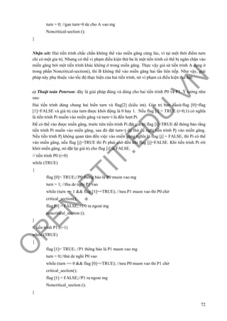 O
PEN
.PTIT.ED
U
.VN
72
turn = 0; //gan turn=0 de cho A vao mg
Noncritical-section ();
}
Nhận xét: Hai tiến trình chắc chắn không thể vào miền găng cùng lúc, vì tại một thời điểm turn
chỉ có một gía trị. Nhưng có thể vi phạm điều kiện thứ ba là một tiến trình có thể bị ngăn chặn vào
miền găng bởi một tiến trình khác không ở trong miền găng. Thực vậy giả sử tiến trình A đang ở
trong phần Noncritical-section(), thì B không thể vào miền găng hai lần liên tiếp. Như vậy, giải
pháp này phụ thuộc vào tốc độ thực hiện của hai tiến trình, nó vi phạm cả điều kiện thứ hai.
c) Thuật toán Peterson: đây là giải pháp đúng và dùng cho hai tiến trình P0 và P1. Ý tưởng như
sau:
Hai tiến trình dùng chung hai biến turn và flag[2] (kiểu int). Gán trị ban đầu flag [0]=flag
[1]=FALSE và giá trị của turn được khởi động là 0 hay 1. Nếu flag [i] = TRUE (i=0,1) có nghĩa
là tiến trình Pi muốn vào miền găng và turn=i là đến lượt Pi.
Để có thể vào được miền găng, trước tiên tiến trình Pi đặt giá trị flag [i]=TRUE để thông báo rằng
tiến trình Pi muốn vào miền găng, sau đó đặt turn=j để thử đề nghị tiến trình Pj vào miền găng.
Nếu tiến trình Pj không quan tâm đến việc vào miền găng nghĩa là flag [j] = FALSE, thì Pi có thể
vào miền găng, nếu flag [j]=TRUE thì Pi phải chờ đến khi flag [j]=FALSE. Khi tiến trình Pi rời
khỏi miền găng, nó đặt lại giá trị cho flag [i] là FALSE.
// tiến trình P0 (i=0)
while (TRUE)
{
flag [0]= TRUE;//P0 thông báo là P0 muon vao mg
turn = 1; //thu de nghi P1 vao
while (turn == 1 && flag [1]==TRUE); //neu P1 muon vao thi P0 chờ
critical_section();
flag [0] = FALSE; //P0 ra ngoai mg
noncritical_section ();
}
// tiến trình P1 (i=1)
while (TRUE)
{
flag [1]= TRUE; //P1 thông báo là P1 muon vao mg
turn = 0;//thử de nghi P0 vao
while (turn == 0 && flag [0]==TRUE); //neu P0 muon vao thi P1 chờ
critical_section();
flag [1] = FALSE;//P1 ra ngoai mg
Noncritical_section ();
}
 