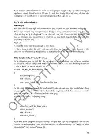 O
PEN
.PTIT.ED
U
.VN
73
Nhận xét: Nếu cả hai tiến trình đều muốn vào miền găng thì flag [0] = flag [1] =TRUE nhưng giá
trị của turn tại một thời điểm chỉ có thể hoặc là 0 hoặc là 1, do vậy chỉ có một tiến trình được vào
miền găng và dễ dàng kiểm tra là giải pháp cũng thỏa các điều kiện còn lại.
B/ Các giải pháp phần cứng:
a) Cấm ngắt:
Tiến trình cấm tất cả các ngắt trước khi vào miền găng, và phục hồi ngắt khi ra khỏi miền găng.
Khi đó ngắt đồng hồ cũng không thể xảy ra, do vậy hệ thống không thể tạm dừng hoạt động của
tiến trình đang xử lý để cấp phát CPU cho tiến trình khác, nhờ đó tiến trình hiện hành yên tâm
thao tác trên miền găng mà không sợ bị tiến trình nào khác tranh chấp, tức là hệ điều hành độc
quyền truy xuất miền găng.
Nhận xét:
+ Dễ cài đặt nhưng cấm tất cả các ngắt là nguy hiểm .
+ Nếu hệ thống có nhiều bộ xử lý, lệnh cấm ngắt chỉ có tác dụng trên bộ xử lý đang xử lý tiến
trình, còn các tiến trình hoạt động trên các bộ xử lý khác vẫn có thể truy xuất đến miền găng.
b) Sử dụng lệnh TSL (Test and Set Lock):
Đa số phần cứng cung cấp lệnh TSL cho phép kiểm tra và cập nhật một vùng nhớ trong một thao
tác độc quyền. Nếu có hai lệnh TSL xử lý đồng thời trên hai CPU khác nhau thì chúng sẽ được xử
lý tuần tự. Lệnh TSL có cấu trúc như sau:
boolean Test_And_Set_Lock (boolean lock)
{
boolean temp=lock;
lock = TRUE;
return temp; //trả về giá trị ban đầu của biến lock
}
Có thể cài đặt giải pháp truy xuất độc quyền với TSL bằng cách sử dụng thêm một biến lock dùng
chung được khởi gán là FALSE. Tiến trình phải kiểm tra giá trị của biến lock trước khi vào miền
găng, nếu lock = FALSE, tiến trình có thể vào miền găng.
boolean lock=FALSE; //biến dùng chung
while (TRUE)
{
while (Test_And_Set_Lock(lock));
critical_section ();
lock = FALSE;
noncritical_section ();
}
Nhận xét: Nhóm giải pháp “busy and waiting” đều phải thực hiện một vòng lặp để kiểm tra xem
có được vào miền găng hay không nên tiến trình đang chờ vẫn chiếm dụng CPU. Do đó cần tránh
các giải pháp “ busy waiting “ nếu có thể.
 