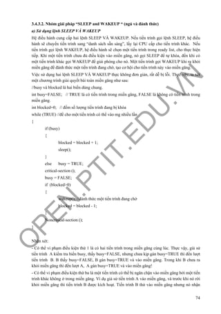 O
PEN
.PTIT.ED
U
.VN
74
3.4.3.2. Nhóm giải pháp “SLEEP and WAKEUP “ (ngủ và đánh thức)
a) Sử dụng lệnh SLEEP VÀ WAKEUP
Hệ điều hành cung cấp hai lệnh SLEEP VÀ WAKEUP. Nếu tiến trình gọi lệnh SLEEP, hệ điều
hành sẽ chuyển tiến trình sang “danh sách sẵn sàng”, lấy lại CPU cấp cho tiến trình khác. Nếu
tiến trình gọi lệnh WAKEUP, hệ điều hành sẽ chọn một tiến trình trong ready list, cho thực hiện
tiếp. Khi một tiến trình chưa đủ điều kiện vào miền găng, nó gọi SLEEP để tự khóa, đến khi có
một tiến trình khác gọi WAKEUP để giải phóng cho nó. Một tiến trình gọi WAKEUP khi ra khỏi
miền găng để đánh thức một tiến trình đang chờ, tạo cơ hội cho tiến trình này vào miền găng.
Việc sử dụng hai lệnh SLEEP VÀ WAKEUP thực không đơn giản, rất dễ bị lỗi. Thực vậy, ta xét
một chương trình giải quyết bài toán miền găng như sau:
//busy và blocked là hai biến dùng chung.
int busy=FALSE; // TRUE là có tiến trình trong miền găng, FALSE là không có tiến trình trong
miền găng.
int blocked=0; // đếm số lượng tiến trình đang bị khóa
while (TRUE) //để cho một tiến trình có thể vào mg nhiều lần
{
if (busy)
{
blocked = blocked + 1;
sleep();
}
else busy = TRUE;
critical-section ();
busy = FALSE;
if (blocked>0)
{
wakeup(); //đánh thức một tiến trình đang chờ
blocked = blocked - 1;
}
Noncritical-section ();
}
Nhận xét:
- Có thể vi phạm điều kiện thứ 1 là có hai tiến trình trong miền găng cùng lúc. Thực vậy, giả sử
tiến trình A kiểm tra biến busy, thấy busy=FALSE, nhưng chưa kịp gán busy=TRUE thì đến lượt
tiến trình B. B thấy busy=FALSE, B gán busy=TRUE và vào miền găng. Trong khi B chưa ra
khỏi miền găng thì đến lượt A, A gán busy=TRUE và vào miền găng!
- Có thể vi phạm điều kiện thứ ba là một tiến trình có thể bị ngăn chặn vào miền găng bởi một tiến
trình khác không ở trong miền găng. Ví dụ giả sử tiến trình A vào miền găng, và trước khi nó rời
khỏi miền găng thì tiến trình B được kích hoạt. Tiến trình B thử vào miền găng nhưng nó nhận
 