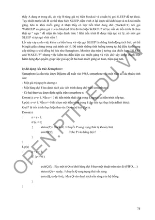 O
PEN
.PTIT.ED
U
.VN
75
thấy A đang ở trong đó, do vậy B tăng giá trị biến blocked và chuẩn bị gọi SLEEP để tự khoá.
Tuy nhiên trước khi B có thể thực hiện SLEEP, tiến trình A lại được tái kích hoạt và ra khỏi miền
găng. Khi ra khỏi miền găng A nhận thấy có một tiến trình đang chờ (blocked=1) nên gọi
WAKEUP và giảm giá trị của blocked. Khi đó tín hiệu WAKEUP sẽ lạc mất do tiến trình B chưa
thật sự “ ngủ “ để nhận tín hiệu đánh thức ! Khi tiến trình B được tiếp tục xử lý, nó mới goi
SLEEP và tự ngủ vĩnh viễn !
Lỗi này xảy ra do việc kiểm tra biến busy và việc gọi SLEEP là những hành động tách biệt, có thể
bị ngắt giữa chừng trong quá trình xử lý. Để tránh những tình huống tương tự, hệ điều hành cung
cấp những cơ chế đồng bộ hóa như Semaphore, Monitor dựa trên ý tưởng của chiến lược “SLEEP
and WAKEUP” nhưng việc kiểm tra điều kiện vào miền găng và việc chờ xây dựng thành một
hành động độc quyền, giúp việc giải quyết bài toán miền găng an toàn, hiệu qủa hơn.
b) Sử dụng cấu trúc Semaphore:
Semaphore là cấu trúc được Dijkstra đề xuất vào 1965, semaphore s là một biến có các thuộc tính
sau:
- Một giá trị nguyên dương e
- Một hàng đợi f lưu danh sách các tiến trình đang chờ trên semaphore s
- Có hai thao tác được định nghĩa trên semaphore s:
Down(s): e=e-1. Nếu e < 0 thì tiến trình phải chờ trong f, ngược lại tiến trình tiếp tục.
Up(s): e=e+1. Nếu e<=0 thì chọn một tiến trình trong f cho tiếp tục thực hiện (đánh thức).
Gọi P là tiến trình thực hiện thao tác Down(s) hay Up(s):
Down(s)
{ e = e - 1;
if (e < 0)
{ status(P)= blocked; //chuyển P sang trạng thái bị khoá (chờ)
enter(P,f); //cho P vào hàng đợi f
}
}
Up(s)
{ e = e + 1;
if (e<= 0 )
{
exit(Q,f); //lấy một tt Q ra khỏi hàng đợi f theo một thuật toán nào đó (FIFO,…)
status (Q) = ready; //chuyển Q sang trạng thái sẵn sàng
enter(Q,ready-list); //đưa Q vào danh sách sẵn sàng của hệ thống
}
}
 