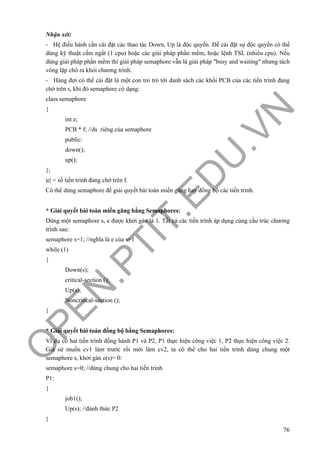 O
PEN
.PTIT.ED
U
.VN
76
Nhận xét:
- Hệ điều hành cần cài đặt các thao tác Down, Up là độc quyền. Để cài đặt sự độc quyền có thể
dùng kỹ thuật cấm ngắt (1 cpu) hoặc các giải pháp phần mềm, hoặc lệnh TSL (nhiều cpu). Nếu
dùng giải pháp phần mềm thì giải pháp semaphore vẫn là giải pháp "busy and waiting" nhưng tách
vòng lặp chờ ra khỏi chương trình.
- Hàng đợi có thể cài đặt là một con trỏ trỏ tới danh sách các khối PCB của các tiến trình đang
chờ trên s, khi đó semaphore có dạng:
class semaphore
{
int e;
PCB * f; //ds riêng của semaphore
public:
down();
up();
};
|e| = số tiến trình đang chờ trên f.
Có thể dùng semaphore để giải quyết bài toán miền găng hay đồng bộ các tiến trình.
* Giải quyết bài toán miền găng bằng Semaphores:
Dùng một semaphore s, e được khởi gán là 1. Tất cả các tiến trình áp dụng cùng cấu trúc chương
trình sau:
semaphore s=1; //nghĩa là e của s=1
while (1)
{
Down(s);
critical-section ();
Up(s);
Noncritical-section ();
}
* Giải quyết bài toán đồng bộ bằng Semaphores:
Ví dụ có hai tiến trình đồng hành P1 và P2, P1 thực hiện công việc 1, P2 thực hiện công việc 2.
Giả sử muốn cv1 làm trước rồi mới làm cv2, ta có thể cho hai tiến trình dùng chung một
semaphore s, khởi gán e(s)= 0:
semaphore s=0; //dùng chung cho hai tiến trình
P1:
{
job1();
Up(s); //đánh thức P2
}
 