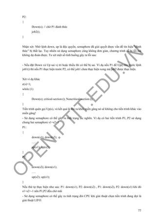 O
PEN
.PTIT.ED
U
.VN
77
P2:
{
Down(s); // chờ P1 đánh thức
job2();
}
Nhận xét: Nhờ lệnh down, up là độc quyền, semaphore đã giải quyết được vấn đề tín hiệu "đánh
thức" bị thất lạc. Tuy nhiên sử dụng semaphore cũng không đơn giản, chương trình dễ bị lỗi mà
không dự đoán được. Ta xét một số tình huống gây ra lỗi sau:
- Nếu đặt Down và Up sai vị trí hoặc thiếu thì có thể bị sai. Ví dụ nếu P1 để Up() lên trước lệnh
job1() thì nếu P1 thực hiện trước P2, có thể job1 chưa thực hiện xong mà job2 được thực hiện.
Xét ví dụ khác
e(s)=1;
while (1)
{
Down(s); critical-section (); Noncritical-section ();
}
Tiến trình quên gọi Up(s), và kết quả là khi ra khỏi miền găng nó sẽ không cho tiến trình khác vào
miền găng!
- Sử dụng semaphore có thể gây ra tình trạng tắc nghẽn. Ví dụ có hai tiến trình P1, P2 sử dụng
chung hai semaphore s1=s2=1
P1:
{
down(s1); down(s2);
….
up(s1); up(s2);
}
P2:
{
down(s2); down(s1);
….
up(s2); up(s1);
}
Nếu thứ tự thực hiện như sau: P1: down(s1), P2: down(s2) , P1: down(s2), P2: down(s1) khi đó
s1=s2=-1 nên P1,P2 đều chờ mãi
- Sử dụng semaphore có thể gây ra tình trạng đói CPU khi giải thuật chọn tiến trình đang đợi là
giải thuật LIFO.
 