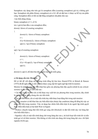 O
PEN
.PTIT.ED
U
.VN
78
Semaphore xây dựng như trên gọi là semaphore đếm (counting semaphore) giá trị e không giới
hạn. Semaphore nhị phân (binary semaphore) có e=0,1 dễ cài đặt hơn vì được sự hỗ trợ của phần
cứng. Semaphore đếm có thể cài đặt bằng semaphore nhị phân như sau:
//các biến dùng chung
binary semaphore s1=1, s2=0;
int c=giá trị ban đầu e của semaphore đếm;
down() //down of counting semaphore
{
down(s1); //down of binary semaphore
c--;
if (c<0) down(s2); //down of binary semaphore
up(s1); //up of binary semaphore
}
up() //up of counting semaphore
{
down(s1); //down of binary semaphore
c++;
if (c<=0) up(s2); //up of binary semaphore
up(s1);
}
down(s1); up(s1); để đảm bảo độc quyền truy xuất miền găng .
c) Sử dụng cấu trúc Monitors
Để có thể dễ viết đúng các chương trình đồng bộ hóa hơn, Hoare(1974) và Brinch & Hansen
(1975) đã đề nghị một cơ chế cao hơn được cung cấp bởi ngôn ngữ lập trình là monitor.
Monitor là một cấu trúc đặc biệt (lớp) bao gồm các phương thức độc quyền (chính là các critical-
section) và các biến có tính chất sau :
+ Các biến trong monitor chỉ có thể được truy xuất bởi các phương thức trong monitor, đây chính
là các biến được dùng chung cho các tiến trình.
+ Tại một thời điểm, chỉ có một tiến trình duy nhất được hoạt động bên trong một monitor.
+ Trong monitor có thể khai báo các biến điều kiện (thuộc lớp condition) dùng để đồng bộ việc sử
dụng các biến trong monitor. Việc sử dụng bao nhiêu biến điều kiện là do người lập trình quyết
định. Biến điều kiện có hai lệnh Wait và Signal:
- Wait(c): chuyển trạng thái tiến trình gọi sang chờ (blocked) và đặt tiến trình này vào hàng đợi
trên biến điều kiện c.
- Signal(c): nếu có một tiến trình đang chờ trong hàng đợi của c, tái kích hoạt tiến trình đó và tiến
trình gọi sẽ rời khỏi monitor. Nếu không có tiến trình nào đang chờ trong hàng đợi của c thì lệnh
signal(c) bị bỏ qua.
 
