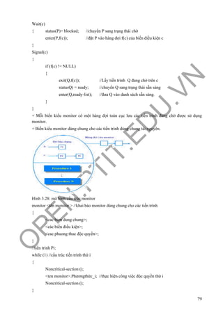 O
PEN
.PTIT.ED
U
.VN
79
Wait(c)
{ status(P)= blocked; //chuyển P sang trạng thái chờ
enter(P,f(c)); //đặt P vào hàng đợi f(c) của biến điều kiện c
}
Signal(c)
{
if (f(c) != NULL)
{
exit(Q,f(c)); //Lấy tiến trình Q đang chờ trên c
statusQ) = ready; //chuyển Q sang trạng thái sẵn sàng
enter(Q,ready-list); //đưa Q vào danh sách sẵn sàng.
}
}
+ Mỗi biến kiểu monitor có một hàng đợi toàn cục lưu các tiến trình đang chờ được sử dụng
monitor.
+ Biến kiểu monitor dùng chung cho các tiến trình dùng chung tài nguyên.
Hình 3.28: mô hình cấu trúc monitor
monitor <tên monitor > //khai báo monitor dùng chung cho các tiến trình
{
<cac bien dung chung>;
<các biến điều kiện>;
<cac phuong thuc độc quyền>;
}
//tiến trình Pi:
while (1) //cấu trúc tiến trình thứ i
{
Noncritical-section ();
<ten monitor>.Phươngthức_i; //thực hiện công việc độc quyền thứ i
Noncritical-section ();
}
 