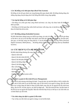 O
PEN
.PTIT.ED
U
.VN
8
1.3.6 Hệ thống xử lý thời gian thực (Real-Time Systems)
Hệ thống sẽ cho kết quả chính xác trong khoảng thời gian nhanh nhất. Hệ thống thường dùng cho
những ứng dụng chuyên dụng như là hệ thống điều khiển trong công nghiệp.
* Các loại hệ thống xử lý thời gian thực
+ Hệ thống xử lý thời gian thực cứng (Hard real-time): các công việc được hoàn tất đúng thời
điểm qui định.
+ Hệ thống xử lý thời gian thực mềm (Soft real-time): mỗi công việc có một độ ưu tiên riêng và sẽ
được thi hành theo độ ưu tiên.
1.3.7 Hệ thống nhúng (Embedded Systems)
Hệ điều hành được nhúng trong các thiết bị gia dụng, các máy trò chơi,... Do các thiết bị gia dụng
có bộ nhớ ít, bộ xử lý tốc độ thấp, kích thước màn hình nhỏ nên hệ điều hành này cần đơn giản,
nhỏ gọn, có tính đặc trưng cho từng thiết bị. Ví dụ hệ điều hành dùng cho máy PDAs (Personal
Digital Assistants), Mobil phones,… Hệ thống nhúng còn được gọi là hệ thống cầm tay (Handheld
Systems).
1.4 CÁC DỊCH VỤ CỦA HỆ ĐIỀU HÀNH
Hệ điều hành thông thường cần cung cấp các dịch vụ sau:
- Quản lý tiến trình
- Quản lý bộ nhớ chính (RAM)
- Quản lý bộ nhớ phụ (DISK)
- Quản lý hệ thống nhập xuất
- Quản lý hệ thống tập tin
- Bảo vệ hệ thống
- Hệ thống dòng lệnh
- Quản lý mạng
- Các lời gọi hệ thống (system calls).
1.4.1 Dịch vụ quản lý tiến trình (Process Management)
Tiến trình là một chương trình đang thi hành. Trong bộ nhớ, tại một thời điểm có thể có nhiều tiến
trình, một số tiến trình là của hệ điều hành, một số tiến trình là của người sử dụng. Khi tiến trình
được tạo ra hoặc đang thi hành sẽ được hệ điều hành cung cấp các tài nguyên để tiến trình hoạt
động như là CPU, bộ nhớ, tập tin, các thiết bị nhập/xuất… Khi tiến trình kết thúc, hệ điều hành sẽ
thu hồi lại các tài nguyên đã cấp phát. Một tiến trình khi thực thi lại có thể tạo ra các tiến trình con
và hình thành cây tiến trình.
* Các chức năng của dịch vụ quản lý tiến trình
+ Tạo và hủy các tiến trình của người sử dụng và của hệ điều hành.
 