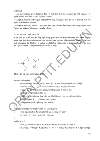 O
PEN
.PTIT.ED
U
.VN
80
Nhận xét:
- Việc truy xuất độc quyền được bảo đảm bởi trình biên dịch mà không do lập trình viên, do vậy
nguy cơ thực hiện đồng bộ hóa sai giảm rất nhiều.
- Giải pháp monitor đòi hỏi ngôn ngữ lập trình đang sử dụng có kiểu dữ liệu là monitor, hiện các
ngôn ngữ này chưa có nhiều.
- Giải pháp "busy and waiting" không phải thực hiện việc chuyển đổi ngữ cảnh trong khi giải pháp
"sleep and wakeup" sẽ tốn thời gian cho việc này.
Ví dụ: Bài toán 5 triết gia ăn tối.
Có 5 triết gia ăn tối món mì ống, ngồi xung quanh một bàn tròn, trước mặt mỗi người có một
chiếc đũa. Biết rằng muốn ăn được phải cần hai chiếc đũa, nếu mỗi người đều lấy chiếc đũa trước
mặt mình cùng lúc thì sẽ xảy ra trường hợp là không triết gia nào ăn được (deadlock). Hãy đồng
bộ việc ăn tối của 5 triết gia sao cho tất cả đều ăn được.
Hình 3.29: bài toán năm triết gia ăn tối
monitor philosopher
{ enum {thinking, hungry, eating} state[5];// cac bien dung chung cho các triết gia
condition self[5]; //cac bien dieu kien dung de dong bo viec an toi
//cac pt doc quyen (cac mien gang), viec doc quyen do nnlt ho tro.
void init();//phương thức khoi tao
void test(int i); //phương thức kiểm tra điều kiện trước khi cho triết gia thứ i ăn
void pickup(int i); //phương thức lấy đũa
void putdown(int i); //phương thức trả đũa
}
void philosopher()//phương thức khởi tạo (constructor)
{ //gán trạng thái ban đầu cho các triết gia là "đang suy nghĩ"
for (int i = 0; i < 5; i++) state[i] = thinking;
}
void test(int i)
{ //nếu tg_i đói và các tg bên trái, bên phải không đang ăn thì cho tg_i ăn
if ( (state[i] == hungry) && (state[(i + 4) % 5] != eating) &&(state[(i + 1) % 5] != eating))
0
1
2
3
4
 