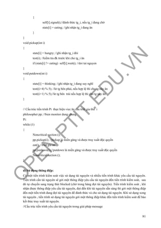 O
PEN
.PTIT.ED
U
.VN
81
{
self[i].signal();//đánh thức tg_i, nếu tg_i đang chờ
state[i] = eating; //ghi nhận tg_i đang ăn
}
}
void pickup(int i)
{
state[i] = hungry; //ghi nhận tg_i đói
test(i); //kiểm tra đk trước khi cho tg_i ăn
if (state[i] != eating) self[i].wait(); //doi tai nguyen
}
void putdown(int i)
{
state[i] = thinking; //ghi nhận tg_i đang suy nghĩ
test((i+4) % 5); //kt tg bên phải, nếu hợp lệ thì cho tg này ăn
test((i+1) % 5);//kt tg bên trái nếu hợp lệ thì cho tg này ăn
}
// Cấu trúc tiến trình Pi thực hiện viec ăn của triết gia thứ i
philosopher pp; //bien monitor dung chung
Pi:
while (1)
{
Noncritical-section ();
pp.pickup(i); //pickup là miền găng và được truy xuất độc quyền
eat(); //triet gia an
pp.putdown(i);//putdown là miền găng và được truy xuất độc quyền
Noncritical-section ();
}
d) Sử dụng thông điệp:
Có một tiến trình kiểm soát việc sử dụng tài nguyên và nhiều tiến trình khác yêu cầu tài nguyên.
Tiến trình cần tài nguyên sẽ gởi một thông điệp yêu cầu tài nguyên đến tiến trình kiểm soát, sau
đó tự chuyển sang trạng thái blocked (chờ trong hàng đợi tài nguyên). Tiến trình kiểm soát , khi
nhận được thông điệp yêu cầu tài nguyên, đợi đến khi tài nguyên sẵn sàng thì gởi một thông điệp
đến một tiến trình đang đợi tài nguyên để đánh thức và cho sử dụng tài nguyên. Khi sử dụng xong
tài nguyên , tiến trình sử dụng tài nguyên gởi một thông điệp khác đến tiến trình kiểm soát để báo
kết thúc truy xuất tài nguyên.
//Cấu trúc tiến trình yêu cầu tài nguyên trong giải pháp message
 