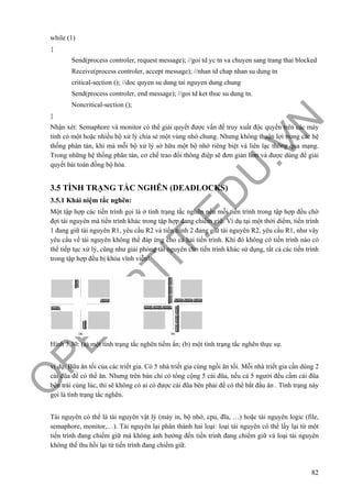 O
PEN
.PTIT.ED
U
.VN
82
while (1)
{
Send(process controler, request message); //goi td yc tn va chuyen sang trang thai blocked
Receive(process controler, accept message); //nhan td chap nhan su dung tn
critical-section (); //doc quyen su dung tai nguyen dung chung
Send(process controler, end message); //goi td ket thuc su dung tn.
Noncritical-section ();
}
Nhận xét: Semaphore và monitor có thể giải quyết được vấn đề truy xuất độc quyền trên các máy
tính có một hoặc nhiều bộ xử lý chia sẻ một vùng nhớ chung. Nhưng không thuận lợi trong các hệ
thống phân tán, khi mà mỗi bộ xử lý sở hữu một bộ nhớ riêng biệt và liên lạc thông qua mạng.
Trong những hệ thống phân tán, cơ chế trao đổi thông điệp sẽ đơn giản hơn và được dùng để giải
quyết bài toán đồng bộ hóa.
3.5 TÌNH TRẠNG TẮC NGHẼN (DEADLOCKS)
3.5.1 Khái niệm tắc nghẽn:
Một tập hợp các tiến trình gọi là ở tình trạng tắc nghẽn nếu mỗi tiến trình trong tập hợp đều chờ
đợi tài nguyên mà tiến trình khác trong tập hợp đang chiếm giữ. Ví dụ tại một thời diểm, tiến trình
1 đang giữ tài nguyên R1, yêu cầu R2 và tiến trình 2 đang giữ tài nguyên R2, yêu cầu R1, như vây
yêu cầu về tài nguyên không thể đáp ứng cho cả hai tiến trình. Khi đó không có tiến trình nào có
thể tiếp tục xử lý, cũng như giải phóng tài nguyên cho tiến trình khác sử dụng, tất cả các tiến trình
trong tập hợp đều bị khóa vĩnh viễn!
Hình 3.30: (a) một tình trạng tắc nghẽn tiềm ẩn; (b) một tình trạng tắc nghẽn thực sự.
ví dụ: Bữa ăn tối của các triết gia. Có 5 nhà triết gia cùng ngồi ăn tối. Mỗi nhà triết gia cần dùng 2
cái đũa để có thể ăn. Nhưng trên bàn chỉ có tổng cộng 5 cái đũa, nếu cả 5 người đều cầm cái đũa
bên trái cùng lúc, thì sẽ không có ai có được cái đũa bên phải để có thể bắt đầu ăn . Tình trạng này
gọi là tình trạng tắc nghẽn.
Tài nguyên có thể là tài nguyên vật lý (máy in, bộ nhớ, cpu, đĩa, …) hoặc tài nguyên logic (file,
semaphore, monitor,…). Tài nguyên lại phân thành hai loại: loại tài nguyên có thể lấy lại từ một
tiến trình đang chiếm giữ mà không ảnh hưởng đến tiến trình đang chiếm giữ và loại tài nguyên
không thể thu hồi lại từ tiến trình đang chiếm giữ.
 
