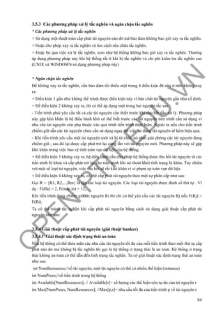 O
PEN
.PTIT.ED
U
.VN
84
3.5.3 Các phương pháp xử lý tắc nghẽn và ngăn chặn tắc nghẽn
* Các phương pháp xử lý tắc nghẽn
+ Sử dụng một thuật toán cấp phát tài nguyên nào đó mà bảo đảm không bao giờ xảy ra tắc nghẽn.
+ Hoặc cho phép xảy ra tắc nghẽn và tìm cách sữa chữa tắc nghẽn.
+ Hoặc bỏ qua việc xử lý tắc nghẽn, xem như hệ thống không bao giờ xảy ra tắc nghẽn. Thường
áp dụng phương pháp này khi hệ thống rất ít khi bị tắc nghẽn và chi phí kiểm tra tắc nghẽn cao
(UNIX và WINDOWS sử dụng phương pháp này)
* Ngăn chặn tắc nghẽn
Để không xảy ra tắc nghẽn, cần bảo đảm tối thiểu một trong 4 điều kiện đã nêu ở trên không xảy
ra:
+ Điều kiện 1 gần như không thể tránh được điều kiện này vì bản chất tài nguyên gần như cố định.
+ Để điều kiện 2 không xảy ra, thì có thể áp dụng một trong hai nguyên tắc sau :
- Tiến trình phải yêu cầu tất cả các tài nguyên cần thiết trước khi cho bắt đầu xử lý. Phương pháp
này gặp khó khăn là hệ điều hành khó có thể biết trước các tài nguyên tiến trình cần sử dụng vì
nhu cầu tài nguyên còn phụ thuộc vào quá trình tiến trình thực hiện. Ngoài ra nếu cho tiến trình
chiếm giữ sẵn các tài nguyên chưa cần sử dụng ngay thì việc sử dụng tài nguyên sẽ kém hiệu quả.
- Khi tiến trình yêu cầu một tài nguyên mới và bị từ chối, nó phải giải phóng các tài nguyên đang
chiếm giữ , sau đó lại được cấp phát trở lại cùng lần với tài nguyên mới. Phương pháp này sẽ gặp
khó khăn trong việc bảo vệ tính toàn vẹn dữ liệu của hệ thống.
+ Để điều kiện 3 không xảy ra, hệ điều hành cần cho phép hệ thống được thu hồi tài nguyên từ các
tiến trình bị khoá và cấp phát trở lại cho tiến trình khi nó thoát khỏi tình trạng bị khóa. Tuy nhiên
với một số loại tài nguyên, việc thu hồi sẽ rất khó khăn vì vi phạm sự toàn vẹn dữ liệu.
+ Để điều kiện 4 không xảy ra, có thể cấp phát tài nguyên theo một sự phân cấp như sau :
Gọi R = {R1, R2,...,Rm} là tập các loại tài nguyên. Các loại tài nguyên được đánh số thứ tự . Ví
dụ : F(đĩa) = 2, F(máy in) = 12,…
Khi tiến trình đang chiếm giữ tài nguyên Ri thì chỉ có thể yêu cầu các tài nguyên Rj nếu F(Rj) >
F(Ri).
Ta có thể tránh tắc nghẽn khi cấp phát tài nguyên bằng cách sử dụng giải thuật cấp phát tài
nguyên như sau:
3.5.4 Giải thuật cấp phát tài nguyên (giải thuật banker)
3.5.4.1 Giải thuật xác định trạng thái an toàn
Nếu hệ thống có thể thỏa mãn các nhu cầu tài nguyên tối đa của mỗi tiến trình theo một thứ tự cấp
phát nào đó mà không bị tắc nghẽn thì gọi là hệ thống ở trạng thái là an toàn. Hệ thống ở trạng
thái không an toàn có thể dẫn đến tình trạng tắc nghẽn. Ta có giải thuật xác định trạng thái an toàn
như sau:
int NumResources;//số tài nguyên, một tài nguyên có thể có nhiều thể hiện (instance)
int NumProcs;//số tiến trình trong hệ thống
int Available[NumResources]; // Available[r]= số lượng các thể hiện còn tự do của tài nguyên r
int Max[NumProcs, NumResources]; //Max[p,r]= nhu cầu tối đa của tiến trình p về tài nguyên r
 