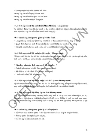 O
PEN
.PTIT.ED
U
.VN
9
+ Tạm ngưng và thực hiện lại một tiến trình.
+ Cung cấp cơ chế đồng bộ các tiến trình.
+ Cung cấp cơ chế liên lạc giữa các tiến trình.
+ Cung cấp cơ chế kiểm soát tắc nghẽn.
1.4.2 Dịch vụ quản lý bộ nhớ chính (Main Memory Management)
Tại một thời điểm, trong bộ nhớ chính có thể có nhiều tiến trình, hệ điều hành cần phải quản lý
phần bộ nhớ đã cấp cho mỗi tiến trình để tránh xung đột.
* Các chức năng của dịch vụ quản lý bộ nhớ chính
+ Lưu giữ thông tin về các vị trí trong bộ nhớ đã sử dụng và tiến trình nào đang sử dụng.
+ Quyết định chọn tiến trình để nạp vào bộ nhớ chính khi bộ nhớ chính có chỗ trống.
+ Cấp phát bộ nhớ cho tiến trình và thu hồi bộ nhớ khi tiến trình thực thi xong.
1.4.3 Dịch vụ quản lý bộ nhớ phụ (Secondary Management)
Để lưu trữ dữ liệu lâu dài, dữ liệu cần lưu trên đĩa dạng tập tin, ngoài ra đĩa còn lưu giữ các tiến
trình khi bộ nhớ RAM không còn đủ, vùng nhớ này gọi là bộ nhớ ảo.
* Các chức năng của dịch vụ quản lý bộ nhớ phụ
+ Quản lý vùng trống trên đĩa (Free space management)
+ Xác định vị trí cất giữ dữ liệu (Storage allocation).
+ Lập lịch cho đĩa (Disk scheduling).
1.4.4 Dịch vụ quản lý hệ thống nhập/xuất (I/O System Management)
Hệ điều hành cần che dấu những đặc thù của các thiết bị phần cứng, bằng cách cung cấp các chức
năng xử lý nhập xuất đơn giản, không phụ thuộc vào chi tiết của mỗi loại thiết bị.
1.4.5 Dịch vụ quản lý hệ thống tập tin (File Management)
Máy tính có thể lưu trữ thông tin trong nhiều dạng thiết bị vật lý khác nhau như băng từ, đĩa từ,
đĩa quang, ... Mỗi dạng có có khả năng lưu trữ, tốc độ truyền dữ liệu và cách truy xuất khác nhau.
Hệ điều hành cần đồng nhất cách truy xuất hệ thống lưu trữ, định nghĩa một đơn vị lưu trữ là tập
tin.
* Các chức năng của dịch vụ quản lý hệ thống tập tin
+ Hỗ trợ các thao tác trên tập tin và thư mục (tạo/xem/xoá/sao chép/di chuyển/đổi tên).
+ Ánh xạ tập tin trên hệ thống lưu trữ phụ.
+ Sao lưu tập tin trên các thiết bị lưu trữ.
 