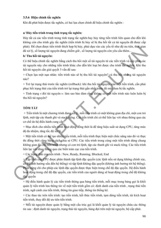 O
PEN
.PTIT.ED
U
.VN
90
3.5.6 Hiệu chỉnh tắc nghẽn
Khi đã phát hiện được tắc nghẽn, có hai lựa chọn chính để hiệu chỉnh tắc nghẽn :
a/ Hủy tiến trình trong tình trạng tắc nghẽn:
Hủy tất cả các tiến trình trong tình trạng tắc nghẽn hay hủy từng tiến trình liên quan cho đến khi
không còn chu trình gây tắc nghẽn (tiến trình bị hủy sẽ bị thu hồi tất cả tài nguyên đã được cấp
phát). Để chọn được tiến trình thích hợp bị hủy, phải dựa vào các yếu tố như độ ưu tiên, thời gian
đã xử lý, số lượng tài nguyên đang chiếm giữ , số lượng tài nguyên còn yêu cầu thêm...
b/ Thu hồi tài nguyên:
Có thể hiệu chỉnh tắc nghẽn bằng cách thu hồi một số tài nguyên từ các tiến trình và cấp phát các
tài nguyên này cho những tiến trình khác cho đến khi loại bỏ được chu trình tắc nghẽn. Khi thu
hồi tài nguyên cần giải quyết 3 vấn đề sau:
+ Chọn lựa một nạn nhân: tiến trình nào sẽ bị thu hồi tài nguyên? và thu hồi những tài nguyên
nào?
+ Trở lại trạng thái trước tắc nghẽn (rollback): khi thu hồi tài nguyên của một tiến trình, cần phải
phục hồi trạng thái của tiến trình trở lại trạng thái gần nhất trước đó mà chưa bị tắc nghẽn.
+ Tình trạng « đói tài nguyên »: làm sao bảo đảm rằng không có một tiến trình nào luôn luôn bị
thu hồi tài nguyên?
TÓM TẮT
+ Tiến trình là một chương trình đang xử lý, mỗi tiến trình có một không gian địa chỉ, một con trỏ
lệnh, một tập các thanh ghi và stack riêng. Các tiến trình chỉ có thể liên lạc với nhau thông qua các
cơ chế do hệ điều hành cung cấp.
+ Mục đích cho nhiều tiến trình hoạt động đồng thời là để tăng hiệu suất sử dụng CPU, tăng mức
độ đa nhiệm, tăng tốc độ xử lý.
+ Một tiến trình có thể tạo nhiều tiểu trình, mỗi tiểu trình thực hiện một chức năng nào đó và thực
thi đồng thời cũng bằng cách chia sẻ CPU. Các tiểu trình trong cùng một tiến trình dùng chung
không gian địa chỉ tiến trình nhưng có con trỏ lệnh, tập các thanh ghi và stack riêng. Các tiểu trình
liên lạc với nhau thông qua các biến toàn cục của tiến trình.
+ Các trạng thái của tiến trình : New, Ready, Running, Blocked, End
+ Tập lệnh của CPU được phân thành tập lệnh đặc quyền (các lệnh nếu sử dụng không chính xác,
có thể ảnh hưởng xấu đến hệ thống) và tập lệnh không đặc quyền (không ảnh hưởng tới hệ thống).
Phần cứng chỉ cho phép các lệnh đặc quyền được thực hiện trong chế độ đặc quyền. Hệ điều hành
hoạt động trong chế độ đặc quyền, các tiến trình của người dùng sẽ hoạt động trong chế độ không
đặc quyền
+ Hệ điều hành quản lý các tiến trình thông qua bảng tiến trình, mỗi mục trong bảng gọi là khối
quản lý tiến trình lưu thông tin về một tiến trình gồm có: định danh của tiến trình , trạng thái tiến
trình, ngữ cảnh của tiến trình, thông tin giao tiếp, thông tin thống kê.
+ Các thao tác trên tiến trình: tạo tiến trình, kết thúc tiến trình, tạm dừng tiến trình, tái kích hoạt
tiến trình, thay đổi độ ưu tiên tiến trình.
+ Mỗi tài nguyên được quản lý bằng một cấu trúc gọi là khối quản lý tài nguyên chứa các thông
tin sau : định danh tài nguyên, trạng thái tài nguyên, hàng đợi trên một tài nguyên, bộ cấp phát.
 