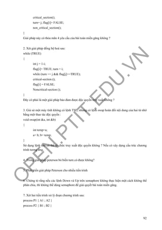O
PEN
.PTIT.ED
U
.VN
92
critical_section();
turn= j; flag[i]= FALSE;
non_critical_section();
}
Giải pháp này có thỏa mãn 4 yêu cầu của bài toán miền găng không ?
2. Xét giải pháp đồng bộ hoá sau:
while (TRUE)
{
int j = 1-i;
flag[i]= TRUE; turn = i;
while (turn == j && flag[j]==TRUE);
critical-section ();
flag[i] = FALSE;
Noncritical-section ();
}
Đây có phải là một giải pháp bảo đảm được độc quyền truy xuất không ?
3. Giả sử một máy tính không có lệnh TSL, nhưng có lệnh swap hoán đổi nội dung của hai từ nhớ
bằng một thao tác độc quyền :
void swap(int &a, int &b)
{
int temp=a;
a= b; b= temp;
}
Sử dụng lệnh này có thể tổ chức truy xuất độc quyền không ? Nếu có xây dựng cấu trúc chương
trình tương ứng.
4. Trong giải pháp peterson bỏ biến turn có được không?
5. Phát triển giải pháp Peterson cho nhiều tiến trình
6. Chứng tỏ rằng nếu các lệnh Down và Up trên semaphore không thực hiện một cách không thể
phân chia, thì không thể dùng semaphore để giải quyết bài toán miền găng.
7. Xét hai tiến trình xử lý đoạn chương trình sau:
process P1 { A1 ; A2 }
process P2 { B1 ; B2 }
 