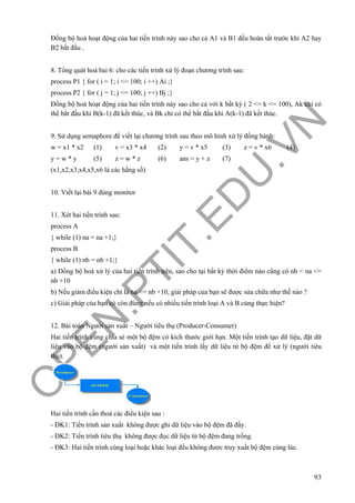 O
PEN
.PTIT.ED
U
.VN
93
Đồng bộ hoá hoạt động của hai tiến trình này sao cho cả A1 và B1 đều hoàn tất trước khi A2 hay
B2 bắt đầu .
8. Tổng quát hoá bai 6: cho các tiến trình xử lý đoạn chương trình sau:
process P1 { for ( i = 1; i <= 100; i ++) Ai ;}
process P2 { for ( j = 1; j <= 100; j ++) Bj ;}
Đồng bộ hoá hoạt động của hai tiến trình này sao cho cả với k bất kỳ ( 2 <= k <= 100), Ak chỉ có
thể bắt đầu khi B(k-1) đã kết thúc, và Bk chỉ có thể bắt đầu khi A(k-1) đã kết thúc.
9. Sử dụng semaphore để viết lại chương trình sau theo mô hình xử lý đồng hành:
w = x1 * x2 (1) v = x3 * x4 (2) y = v * x5 (3) z = v * x6 (4)
y = w * y (5) z = w * z (6) ans = y + z (7)
(x1,x2,x3,x4,x5,x6 là các hằng số)
10. Viết lại bài 9 dùng monitor
11. Xét hai tiến trình sau:
process A
{ while (1) na = na +1;}
process B
{ while (1) nb = nb +1;}
a) Đồng bộ hoá xử lý của hai tiến trình trên, sao cho tại bất kỳ thời điểm nào cũng có nb < na <=
nb +10
b) Nếu giảm điều kiện chỉ là na <= nb +10, giải pháp của bạn sẽ được sửa chữa như thế nào ?
c) Giải pháp của bạn có còn đúng nếu có nhiều tiến trình loại A và B cùng thực hiện?
12. Bài toán Người sản xuất – Người tiêu thụ (Producer-Consumer)
Hai tiến trình cùng chia sẻ một bộ đệm có kích thước giới hạn. Một tiến trình tạo dữ liệu, đặt dữ
liệu vào bộ đệm (người sản xuất) và một tiến trình lấy dữ liệu từ bộ đệm để xử lý (người tiêu
thụ).
Hai tiến trình cần thoả các điều kiện sau :
- ĐK1: Tiến trình sản xuất không được ghi dữ liệu vào bộ đệm đã đầy.
- ĐK2: Tiến trình tiêu thụ không được đọc dữ liệu từ bộ đệm đang trống.
- ĐK3: Hai tiến trình cùng loại hoặc khác loại đều không được truy xuất bộ đệm cùng lúc.
 