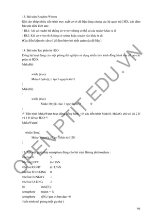 O
PEN
.PTIT.ED
U
.VN
94
13. Bài toán Readers-Writers
Khi cho phép nhiều tiến trình truy xuất cơ sở dữ liệu dùng chung các hệ quản trị CSDL cần đảm
bảo các điều kiện sau :
- Đk1: khi có reader thì không có writer nhưng có thể có các reader khác tx dl
- Đk2: Khi có writer thì không có writer hoặc reader nào khác tx dl.
(Các điều kiện này cần có để đảm bảo tính nhất quán của dữ liệu.)
14. Bài toán Tạo phân tử H2O
Đồng bộ hoạt động của một phòng thí nghiệm sử dụng nhiều tiến trình đồng hành sau để tạo các
phân tử H2O:
MakeH()
{
while (true)
Make-Hydro(); // tạo 1 nguyên tử H
}
MakeO()
{
while (true)
Make-Oxy(); //tạo 1 nguyên tử O
}
/* Tiến trình MakeWater hoạt động đồng hành với các tiến trình MakeH, MakeO, chờ có đủ 2 H
và 1 O để tạo H2O */
MakeWater()
{
while (True)
Make-Water(); //Tạo 1 phân tử H2O
}
15. Xét một giải pháp semaphore đúng cho bài toán Dining philosophers :
#defineN 5
#defineLEFT (i-1)%N
#defineRIGHT (i+1)%N
#defineTHINKING 0
#defineHUNGRY 1
#defineEATING 2
int state[N];
semaphore mutex = 1;
semaphore s[N];//gan tri ban dau =0
//tiến trình mô phỏng triết gia thứ i
 