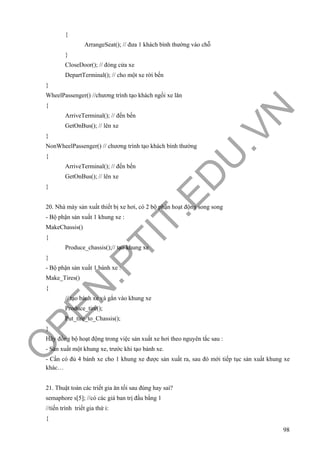 O
PEN
.PTIT.ED
U
.VN
98
{
ArrangeSeat(); // đưa 1 khách bình thường vào chỗ
}
CloseDoor(); // đóng cửa xe
DepartTerminal(); // cho một xe rời bến
}
WheelPassenger() //chương trình tạo khách ngồi xe lăn
{
ArriveTerminal(); // đến bến
GetOnBus(); // lên xe
}
NonWheelPassenger() // chương trình tạo khách bình thường
{
ArriveTerminal(); // đến bến
GetOnBus(); // lên xe
}
20. Nhà máy sản xuất thiết bị xe hơi, có 2 bộ phận hoạt động song song
- Bộ phận sản xuất 1 khung xe :
MakeChassis()
{
Produce_chassis();// tạo khung xe
}
- Bộ phận sản xuất 1 bánh xe :
Make_Tires()
{
// tạo bánh xe và gắn vào khung xe
Produce_tire();
Put_tire_to_Chassis();
}
Hãy đồng bộ hoạt động trong việc sản xuất xe hơi theo nguyên tắc sau :
- Sản xuất một khung xe, trước khi tạo bánh xe.
- Cần có đủ 4 bánh xe cho 1 khung xe được sản xuất ra, sau đó mới tiếp tục sản xuất khung xe
khác…
21. Thuật toán các triết gia ăn tối sau đúng hay sai?
semaphore s[5]; //có các giá ban trị đầu bằng 1
//tiến trình triết gia thứ i:
{
 