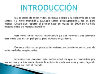 las decenas de miles vidas perdidas debido a la epidemia de gripe
(AH1N1) a nivel mundial a causado serias preocupaciones. No es para
menos. Desde que reporto el primer caso en marzo de 2009 se ha hido
expandiendo de manera increíble.
este tema tiene mucha importancia ya que tenemos que prevenir
este virus que es tan peligroso para nuestro organismo.
Durante años la temporada de invierno se convierte en la cuna de
enfermedades respiratorias.
tenemos que prevenir esta enfermedad ya que es producido por
los cerdos y a ido aumentando la epidemia cada ves mas y mas dejando
mas muertos en todo el mundo.
 