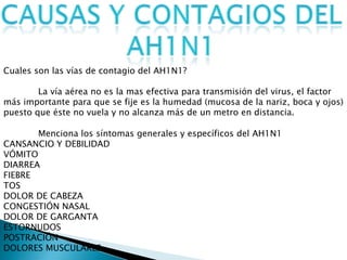 Cuales son las vías de contagio del AH1N1?
La vía aérea no es la mas efectiva para transmisión del virus, el factor
más importante para que se fije es la humedad (mucosa de la nariz, boca y ojos)
puesto que éste no vuela y no alcanza más de un metro en distancia.
Menciona los síntomas generales y específicos del AH1N1
CANSANCIO Y DEBILIDAD
VÓMITO
DIARREA
FIEBRE
TOS
DOLOR DE CABEZA
CONGESTIÓN NASAL
DOLOR DE GARGANTA
ESTORNUDOS
POSTRACIÓN
DOLORES MUSCULARES
 