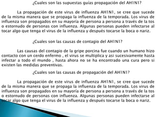 ¿Cuales son las supuestas guías propagación del AH1N1?
La propagación de este virus de influenza AH1N1, se cree que sucede
de la misma manera que se propaga la influenza de la temporada. Los virus de
influenza son propagados en su mayoría de persona a persona a través de la tos
o estornudo de personas con influenza. Algunas personas pueden infectarse al
tocar algo que tenga el virus de la influenza y después tocarse la boca o nariz.
¿Cuales son las causas de contagio del AH1N1?
Las causas del contagio de la gripe porcina fue cuando un humano hizo
contacto con un cerdo enfermo , el virus se multiplica y asi sucesivamente hasta
infectar a todo el mundo , hasta ahora no se ha encontrado una cura pero si
existen las medidas preventivas.
¿Cuales son las causas de propagación del AH1N1?
La propagación de este virus de influenza AH1N1, se cree que sucede
de la misma manera que se propaga la influenza de la temporada. Los virus de
influenza son propagados en su mayoría de persona a persona a través de la tos
o estornudo de personas con influenza. Algunas personas pueden infectarse al
tocar algo que tenga el virus de la influenza y después tocarse la boca o nariz.
 