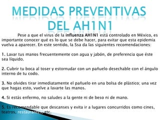 Pese a que el virus de la influenza AH1N1 está controlado en México, es
importante conocer qué es lo que se debe hacer, para evitar que esta epidemia
vuelva a aparecer. En este sentido, la Ssa da las siguientes recomendaciones:
1. Lavar tus manos frecuentemente con agua y jabón, de preferencia que éste
sea líquido.
2. Cubrir tu boca al toser y estornudar con un pañuelo desechable con el ángulo
interno de tu codo.
3. No olvides tirar inmediatamente el pañuelo en una bolsa de plástico; una vez
que hagas esto, vuelve a lavarte las manos.
4. Si estás enfermo, no saludes a la gente ni de beso ni de mano.
5. Es recomendable que descanses y evita ir a lugares concurridos como cines,
teatros, restaurantes, etc.
 