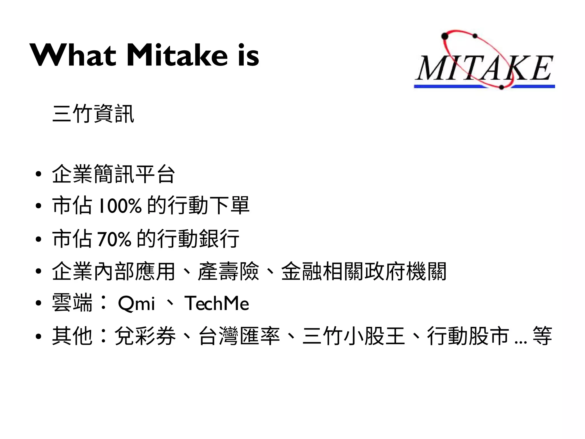 What Mitake is
三竹資訊
●
企業簡訊平台
● 市佔 100% 的行動下單
● 市佔 70% 的行動銀行
●
企業內部應用、產壽險、金融相關政府機關
● 雲端： Qmi 、 TechMe
● 其他：兌彩券、台灣匯率、三竹小股王、行動股市 ... 等
 