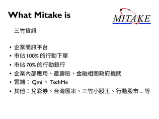 What Mitake is
三竹資訊
●
企業簡訊平台
● 市佔 100% 的行動下單
● 市佔 70% 的行動銀行
●
企業內部應用、產壽險、金融相關政府機關
● 雲端： Qmi 、 TechMe
● 其他：兌彩券、台灣匯率、三竹小股王、行動股市 ... 等
 