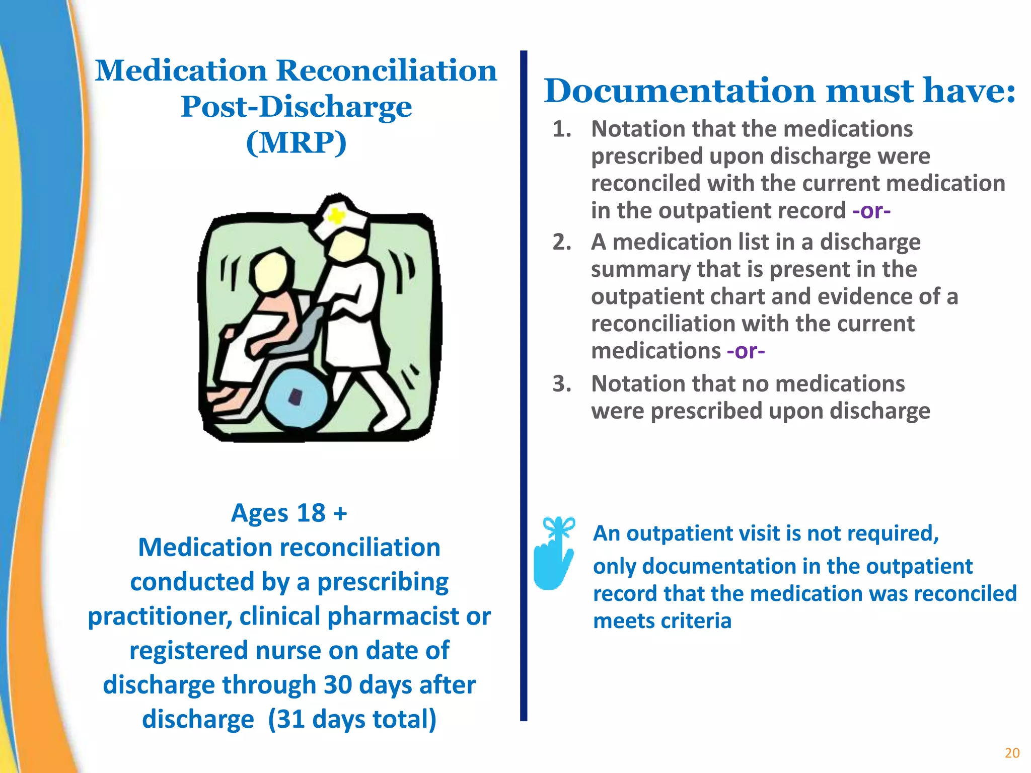 20
Medication Reconciliation
Post-Discharge
(MRP)
Documentation must have:
1. Notation that the medications
prescribed upon discharge were
reconciled with the current medication
in the outpatient record -or-
2. A medication list in a discharge
summary that is present in the
outpatient chart and evidence of a
reconciliation with the current
medications -or-
3. Notation that no medications
were prescribed upon discharge
Ages 18 +
Medication reconciliation
conducted by a prescribing
practitioner, clinical pharmacist or
registered nurse on date of
discharge through 30 days after
discharge (31 days total)
An outpatient visit is not required,
only documentation in the outpatient
record that the medication was reconciled
meets criteria
 