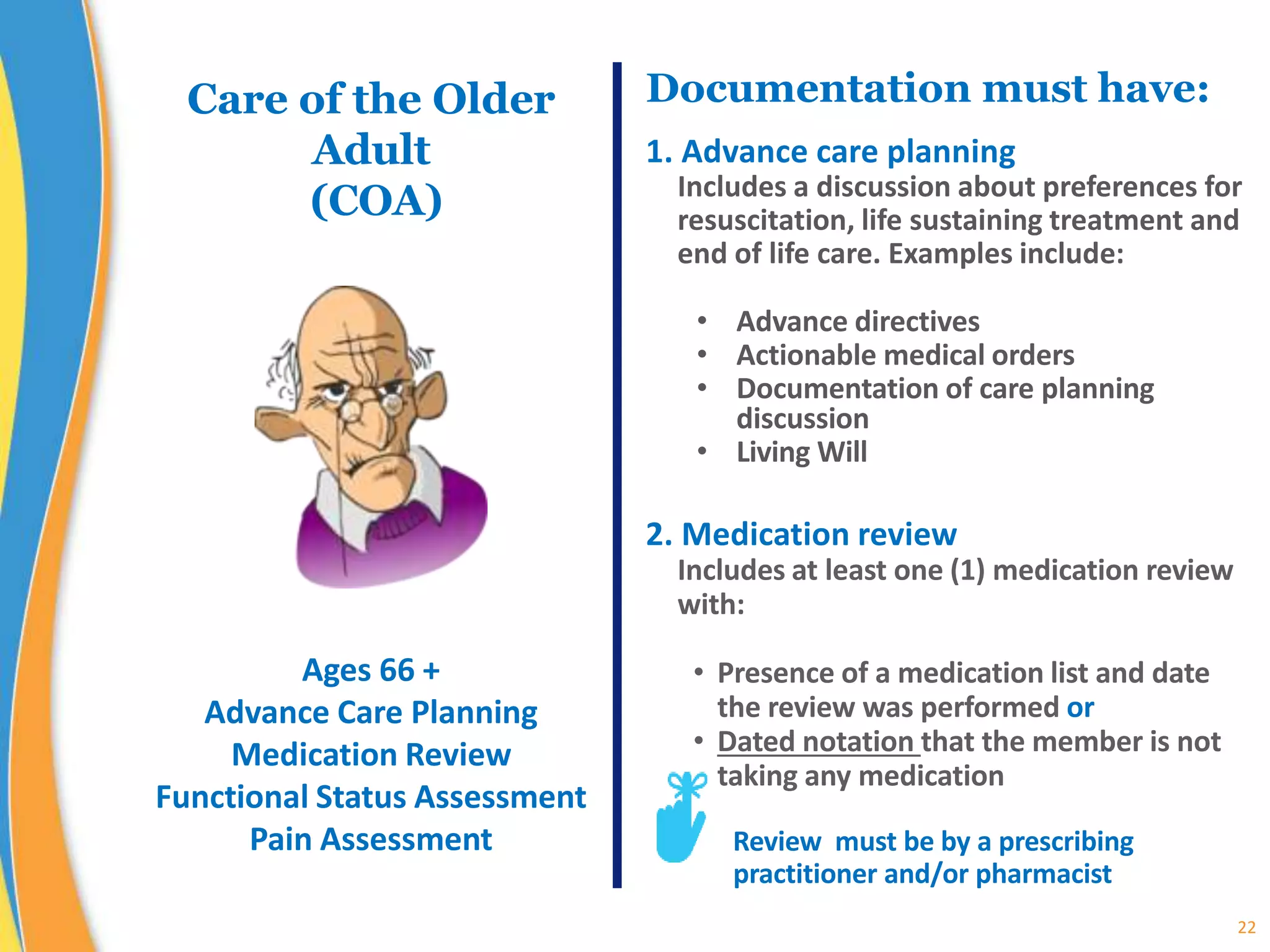 22
Documentation must have:
1. Advance care planning
Includes a discussion about preferences for
resuscitation, life sustaining treatment and
end of life care. Examples include:
• Advance directives
• Actionable medical orders
• Documentation of care planning
discussion
• Living Will
2. Medication review
Includes at least one (1) medication review
with:
• Presence of a medication list and date
the review was performed or
• Dated notation that the member is not
taking any medication
Review must be by a prescribing
practitioner and/or pharmacist
Care of the Older
Adult
(COA)
Ages 66 +
Advance Care Planning
Medication Review
Functional Status Assessment
Pain Assessment
 