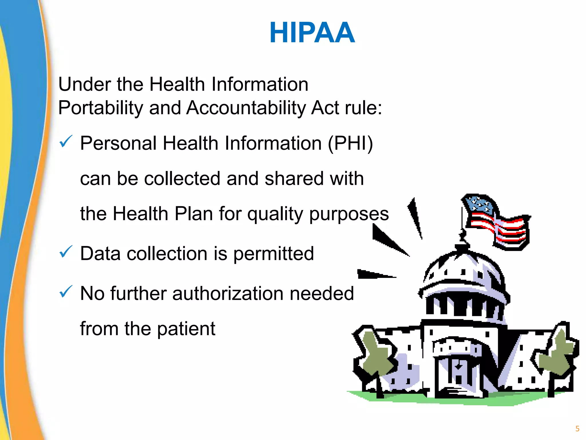 HIPAA
Under the Health Information
Portability and Accountability Act rule:
 Personal Health Information (PHI)
can be collected and shared with
the Health Plan for quality purposes
 Data collection is permitted
 No further authorization needed
from the patient
5
 