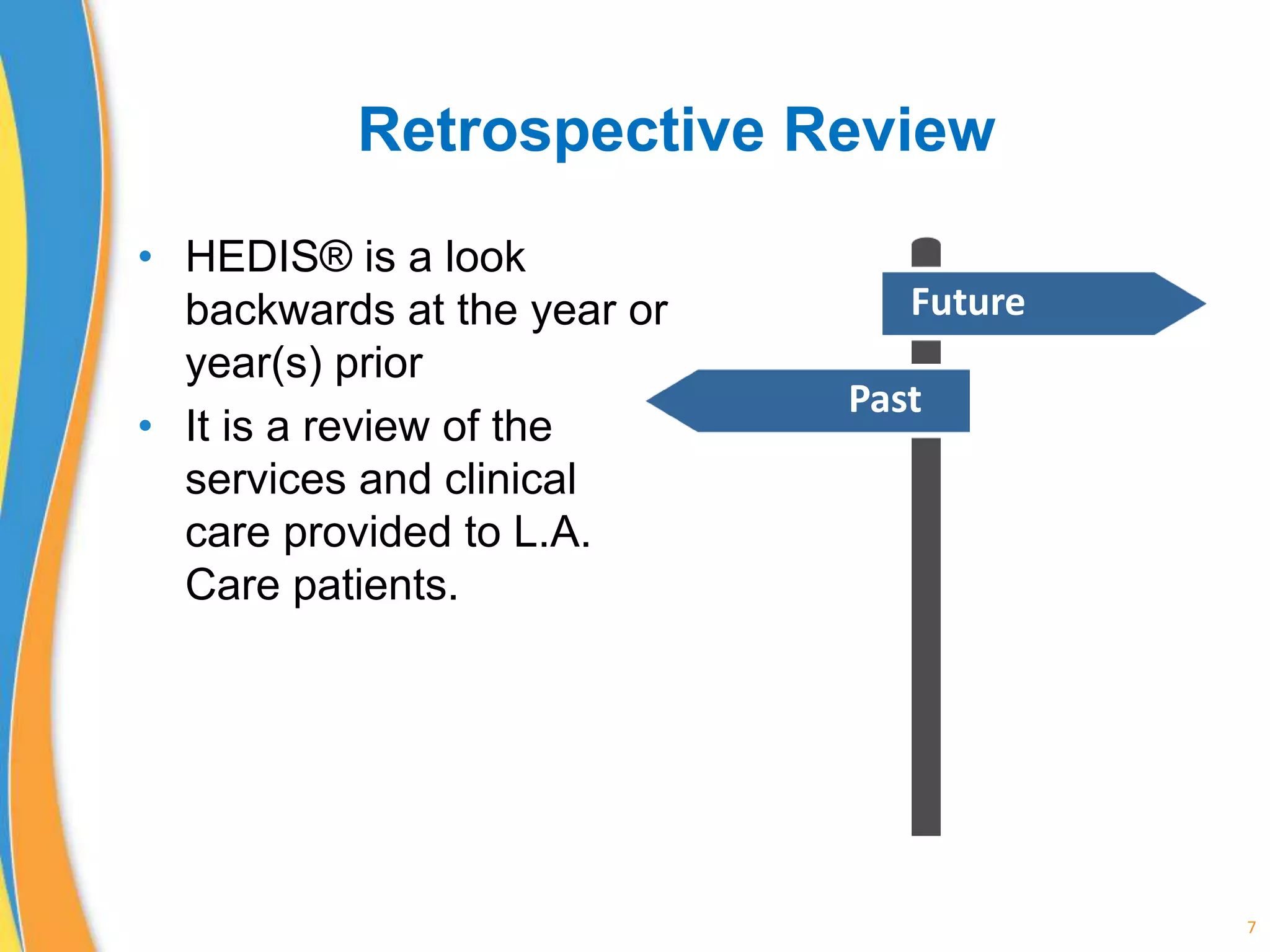 Retrospective Review
• HEDIS® is a look
backwards at the year or
year(s) prior
• It is a review of the
services and clinical
care provided to L.A.
Care patients.
7
Future
Past
 