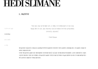 HEDISLIMANE
에디슬리먼은 디올 옴므의 수장일 당시 남성복을 파격적이게 슬림하게 디자인하여 기존의 남성복의 고정관념을 깼고 그의 슬림한 스타일은 전
세계의 사랑을 받게 된다.
이러한 에디슬리먼의 슬림한 옷은 패션인들에세 다이어트를 해서라고 입고싶은 욕구를 불어넣기에 충분했다. 심지어 경쟁브랜드인 샤넬의
수장이자 패션계의 거장인 칼 라거펠트는 에디슬리먼의 슬림한 디자인의 옷을 입기위해서 47kg을 감량하여 당시에 큰 이슈를 불러일으켰고
에디 슬리먼과 디올옴므로 이목을 집중시켰다.
"마른 몸은 옷을 입기에 훨씬 낫다. 큰 체형, 다시 말해 몸집이 큰 것은 옷을
벗었을 때가 더 낫다. 물론 개인적인 선호도와 취향의 차이지만 남자들에게도
다이어트는 필요하다."
- Hedi Slimane
1. SKINNY
디자이너의 일생
디자인특성
포토그래퍼
느낀점
 