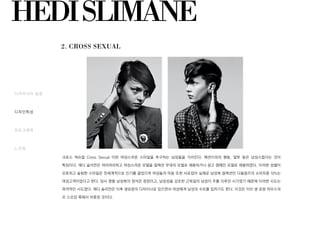 HEDISLIMANE
2. CROSS SEXUAL
디자이너의 일생
디자인특성
포토그래퍼
느낀점
크로스 섹슈얼 Cross Sexual 이란 여성스러운 스타일을 추구하는 남성들을 가리킨다. 패션이외의 행동, 말투 등은 남성스럽다는 것이
특징이다. 에디 슬리먼은 여리여리하고 여성스러운 모델을 컬렉션 무대의 모델로 채용하거나 광고 캠페인 모델로 채용하였다. 이러한 성별이
모호하고 슬림한 스타일은 전세계적으로 인기를 끌었으며 여성들의 마음 또한 사로잡아 실제로 남성복 컬렉션인 디올옴므의 소비자중 10%는
여성고객이었다고 한다. 당시 명품 남성복의 정석은 정장이고, 남성성을 강조한 근육질의 남성이 주를 이루던 시기였기 때문에 이러한 시도는
파격적인 시도였다. 에디 슬리먼은 이후 생로랑의 디자이너로 있으면서 여성에게 남성의 수트를 입히기도 한다. 이것은 이브 생 로랑 하우스의
르 스모킹 룩에서 비롯된 것이다.
 