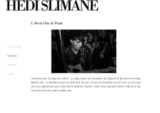 HEDISLIMANE
3. Rock Chic & Punk
디자이너의 일생
디자인특성
포토그래퍼
느낀점
그에게 음악은 항상 가장 영감을 주는 존재이다. 그는 젊음을 상징하는 락과 펑크문화에서 많은 영감을 얻으며 해당 장르의 아티스트들을
촬영하기도 한다. 그가 컬렉션에서 가장 많이 쓰는 블랙 색상과 가죽, 망사, 부츠 등은 락과 펑크문화에서 가장 많이 쓰이는 요소이며 이것을
세계 최고의 명품브랜드답게 최상의 소재와 재단으로 탈바꿈하여 디자인한다. 이러한 디자인은 젊은이들의 전폭적인 지지를 얻으며 세계
각국의 셀러브리티와 아티스트들이 러브콜을 보낸다.
 