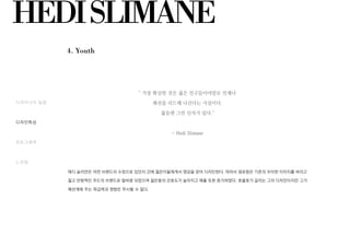 HEDISLIMANE
4. Youth
디자이너의 일생
디자인특성
포토그래퍼
느낀점
" 가장 확실한 것은 젊은 친구들이야말로 언제나
패션을 리드해 나간다는 사실이다.
젊음엔 그런 인자가 있다."
- Hedi Slimane
에디 슬리먼은 어떤 브랜드의 수장으로 있던지 간에 젊은이들에게서 영감을 얻어 디자인한다. 따라서 생로랑은 기존의 우아한 이미지를 버리고
젊고 반항적인 무드의 브랜드로 탈바꿈 되었으며 젊은층의 선호도가 높아지고 매출 또한 증가하였다. 호불호가 갈리는 그의 디자인이지만 그가
패션계에 주는 파급력과 영향은 무시할 수 없다.
 