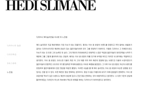 디자이너 에디슬리먼을 조사한 뒤 느낀점
에디 슬리먼은 지금 패션계에서 가장 이슈가 되는 인물이다. 혹자는 이브 생 로랑의 브랜드를 망쳤다고 까지 말하는 호불호가
갈리는 디자이너이지만 패션에 관심이 있는 젊은이들이라면 모두 그를 찬양하기 마련이다. 이렇듯 디자이너 그 자체만으로도
이슈가 되는 것 또한 그의 능력인 듯 싶다. 그의 특유의 자유분방하고 반항적인 느낌은 억압된 젊은이들의 대리만족을 시켜주기
때문에 그를 그렇게 좋아하게 되는 것일까. 혹자는 이브 생 로랑의 뒤를 잇기에 부적합 하다고 하지만 내 생각에는 적절하다고
생각한다. 이브 생 로랑도 크리스챤 디올이 죽은 뒤 그의 뒤를 이어 하이 패션의 정점에 있는 브랜드인 디올의 수장이었다가
젊은이들의 반항적인 스트리트 무드를 컬렉션 무대에 올렸다는 이유로 혹평을 들었었다. 그 이후 이브 생 로랑도 자신의 브랜드를
런칭하여 젊은이들에게서 얻은 영감을 마음껏 펼쳤다. 이러한 사실을 볼 때 에디 슬리먼도 이브 생 로랑과 비슷한 성향을 갖고
있다는 것을 알 수 있다. 또한 패션은 항상 변화하는 분야이다. 항상 더 젊고 아름다워 보이기 위해 끊임없이 변화한다. 이브 생
로랑처럼 역사가 깊은 브랜드도 패션의 정상에 있으니 만큰 항상 변화하는 것이 바람직하다고 생각한다. 나 또한 기존의 관습에
틀어박혀있는 디자인이 아니라 계속해서 혁신과 변화를 꾀하는 디자이너가 되어야겠다고 생각한다.
디자이너의 일생
디자인특성
포토그래퍼
느낀점
HEDISLIMANE
 