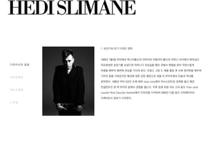 디자이너의 일생
디자인특성
포토그래퍼
느낀점
HEDISLIMANE
1. 유년기와 초기 디자인 경력
1968년 7월5일 파리에서 튀니지출신의 아버지와 이탈리아 출신의 어머니 사이에서 태어났다.
자유분방한 성장기를 보냈으며 어머니가 의상실을 했던 것에서 영향을 받아 자연스럽게
어렸을 때부터 패션에 관심을 가지게 된다. 프랑스 그랑 드 제꼴 졸업 후 사회 정치학을 배우며
기자의 꿈을 키워갔지만 패션에 대한 강한 열망으로 데꼴 뒤 루부르에서 미술과 역사를
공부한다. 1989년 부터 4년간 조제 레뷔 Jose Levy에서 어시스턴트로 경력을 쌓고 패션
컨설턴트인 쟝 잭 피카르 밑에서 경험을 쌓는다. 이후 입생 로랑 리브 고쉬 옴므 Yves saint
Laurent Rive Gauche Homme에서 디자인을 시작하여 2000년 디올 옴므 크리에이티브
디렉터로서 일하기 시작한다.
 