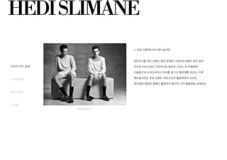 HEDISLIMANE
디자이너의 일생
디자인특성
포토그래퍼
느낀점
Prada 2009 ss ad
3. 포토그래퍼로서의 에디 슬리먼
2007년 4월 개인 브랜드 론칭 문제로 LVMH와 타협이 되지 않아
자신의 어시스턴트 디자이너로 일하던 크리스 반 아쉐에게
디올옴므의 수석디자이너 자리를 넘기고 패션계를 떠난다. 이후
에디슬리먼은 포토그래퍼, 아티스트로 활동하면서 프라다
맨즈웨어 컬렉션 켐페인 촬영까지 맡으며 그의 예술성을 보여준다.
 