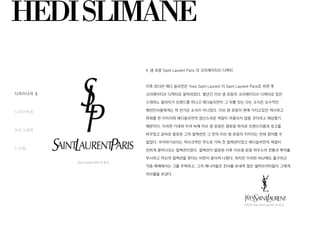 HEDISLIMANE
디자이너의 일생
디자인특성
포토그래퍼
느낀점
Saint Laurent Paris 의 로고
기존의 Yves Saint Laurent 의 로고
4. 생 로랑 Saint Laurent Paris 의 크리에이티브 디렉터
이후 2013년 에디 슬리먼은 Yves Saint Laurent 이 Saint Laurent Paris로 바뀐 후
크리에이티브 디렉터로 발탁되었다. 몇년간 이브 생 로랑의 크리에이티브 디렉터로 있던
스테파노 필라티가 브랜드를 떠나고 에디슬리먼이 그 뒤를 잇는 다는 소식은 보수적인
패션인사들에게는 썩 반가운 소식이 아니었다. 이브 생 로랑이 원래 가지고있던 섹시하고
파워풀 한 이미지와 에디슬리먼의 장난스러운 색깔이 어울리지 않을 것이라고 예상했기
때문이다. 이러한 기대와 우려 속에 이브 생 로랑은 생로랑 파리로 브랜드이름과 로고를
바꾸었고 곧바로 발표된 그의 컬렉션은 그 전의 이브 생 로랑의 이미지는 전혀 찾아볼 수
없었다. 우아하기보다는 락시크적인 무드로 가득 찬 컬렉션이었고 에디슬리먼의 색깔이
진하게 묻어나오는 컬렉션이었다. 컬렉션이 발표된 이후 이브생 로랑 하우스의 전통과 뿌리를
무시하고 자신의 컬렉션을 한다는 비판이 쏟아져 나왔다. 하지만 이러한 비난에도 불구하고
각종 매체에서는 그를 주목하고, 그의 매니아들은 찬사를 보내며 많은 셀러브리티들이 그에게
러브콜을 보낸다.
 