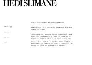 HEDISLIMANE
다음은 그가 생로랑의 수장이 된 이후 패션지<싱글즈>에서 발췌한 내용이다.
에디 슬리먼이 돌아왔다. 그의 패션 유전자는 생 로랑에 젊음을 불어넣었고, 패션계는 또다시
그의 활약에 열광하기 시작했다.
"반응은 극과 극이다. 스테파노 필라티의 고급스러운 YSL을 그리워 하느냐 젊어진 생 로랑을
받아들이느냐. 예전 고객은 슬퍼할지도 모르지만 그 딸들은 기꺼이 지갑을 열 것이다." 안나
델로 루소의 예상은 적중했다. 젊은 고객층이 늘어난 것은 물론 에디 슬리먼이라는 이름에
열광하는 마니아들이 모두 생 로랑에 흡수되며 실제 매출도 급 상승 한것. 물론 그렇다고
에디슬리먼을 둘러싼 논쟁이 쉽게 끝나진 않겠지만, 한가지 분명한 건 이같이 파격적인 변화가
없었다면 생 로랑은 그저 과거 유산을 따라 재미없게 흘러갔을 거란 사실이다.
디자이너의 일생
디자인특성
포토그래퍼
느낀점
 