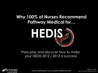 Why 100% of Nurses Recommend
    Pathway Medical for…


        HEDIS
 Press play and discover how to make
   your HEDIS 2012 / 2013 a success!


                                                                          (800) 361-0031
         Nurse staffing for a successful HEDIS review
     Nurse staffing for a successful 2011 HEDIS / QARR review   www.Pathway-Medical.com
 