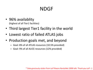 NDGF
• 96% availablity
  (highest of all Tier1 facilities)

• Third largest Tier1 facility in the world
• Lowest ratio of failed ATLAS jobs
• Production goals met, and beyond
   – Goal: 8% of all ATLAS resources (10.5% provided)
   – Goal: 9% of all ALICE resources (12% provided)




                    * Data graciously stolen from Leif Nixons NorduNet 2008 talk. Thank you Leif :-)
 