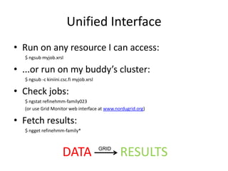 Unified Interface
• Run on any resource I can access:
  $ ngsub myjob.xrsl

• ...or run on my buddy’s cluster:
  $ ngsub -c kiniini.csc.fi myjob.xrsl

• Check jobs:
  $ ngstat refinehmm-family023
  (or use Grid Monitor web interface at www.nordugrid.org)

• Fetch results:
  $ ngget refinehmm-family*



                     DATA                GRID
                                                RESULTS
 