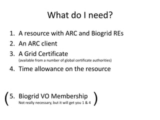 What do I need?
    1. A resource with ARC and Biogrid REs
    2. An ARC client
    3. A Grid Certificate
       (available from a number of global certificate authorities)

    4. Time allowance on the resource



(   5. Biogrid VO Membership
       Not really necessary, but it will get you 1 & 4   )
 