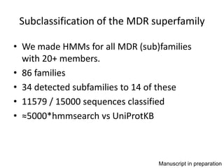 Subclassification of the MDR superfamily

• We made HMMs for all MDR (sub)families
  with 20+ members.
• 86 families
• 34 detected subfamilies to 14 of these
• 11579 / 15000 sequences classified
• ≈5000*hmmsearch vs UniProtKB



                                Manuscript in preparation
 