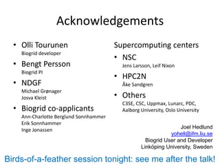 Acknowledgements
  • Olli Tourunen                       Supercomputing centers
    Biogrid developer
                                        • NSC
  • Bengt Persson                         Jens Larsson, Leif Nixon
    Biogrid PI
                                        • HPC2N
  • NDGF                                  Åke Sandgren
    Michael Grønager
    Josva Kleist                        • Others
                                          C3SE, CSC, Uppmax, Lunarc, PDC,
  • Biogrid co-applicants                 Aalborg University, Oslo University
    Ann-Charlotte Berglund Sonnhammer
    Erik Sonnhammer
    Inge Jonassen                                                 Joel Hedlund
                                                              yohell@ifm.liu.se
                                                    Biogrid User and Developer
                                                  Linköping University, Sweden

Birds-of-a-feather session tonight: see me after the talk!
 