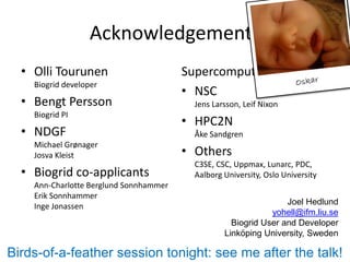 Acknowledgements
  • Olli Tourunen                       Supercomputing centers
    Biogrid developer
                                        • NSC
  • Bengt Persson                         Jens Larsson, Leif Nixon
    Biogrid PI
                                        • HPC2N
  • NDGF                                  Åke Sandgren
    Michael Grønager
    Josva Kleist                        • Others
                                          C3SE, CSC, Uppmax, Lunarc, PDC,
  • Biogrid co-applicants                 Aalborg University, Oslo University
    Ann-Charlotte Berglund Sonnhammer
    Erik Sonnhammer
    Inge Jonassen                                                 Joel Hedlund
                                                              yohell@ifm.liu.se
                                                    Biogrid User and Developer
                                                  Linköping University, Sweden

Birds-of-a-feather session tonight: see me after the talk!
 