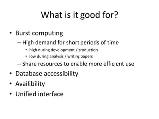 What is it good for?
• Burst computing
  – High demand for short periods of time
     • high during development / production
     • low during analysis / writing papers
  – Share resources to enable more efficient use
• Database accessibility
• Availibility
• Unified interface
 